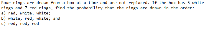 Four rings are drawn from a box at a time and are not replaced. If the box has 5 white
rings and 7 red rings, find the probability that the rings are drawn in the order:
a) red, white, white;
b) white, red, white; and
c) red, red, red
