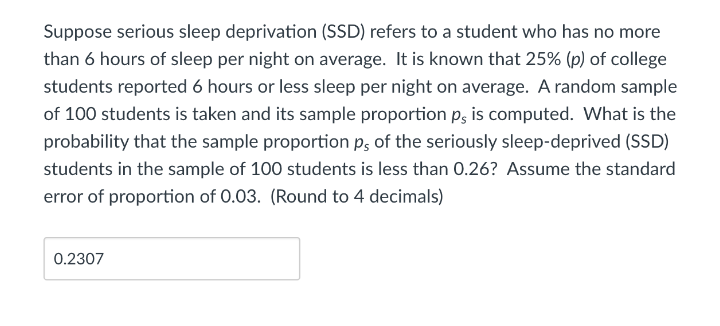 Suppose serious sleep deprivation (SSD) refers to a student who has no more
than 6 hours of sleep per night on average. It is known that 25% (p) of college
students reported 6 hours or less sleep per night on average. A random sample
of 100 students is taken and its sample proportion p, is computed. What is the
probability that the sample proportion p, of the seriously sleep-deprived (SSD)
students in the sample of 100 students is less than 0.26? Assume the standard
error of proportion of 0.03. (Round to 4 decimals)
0.2307
