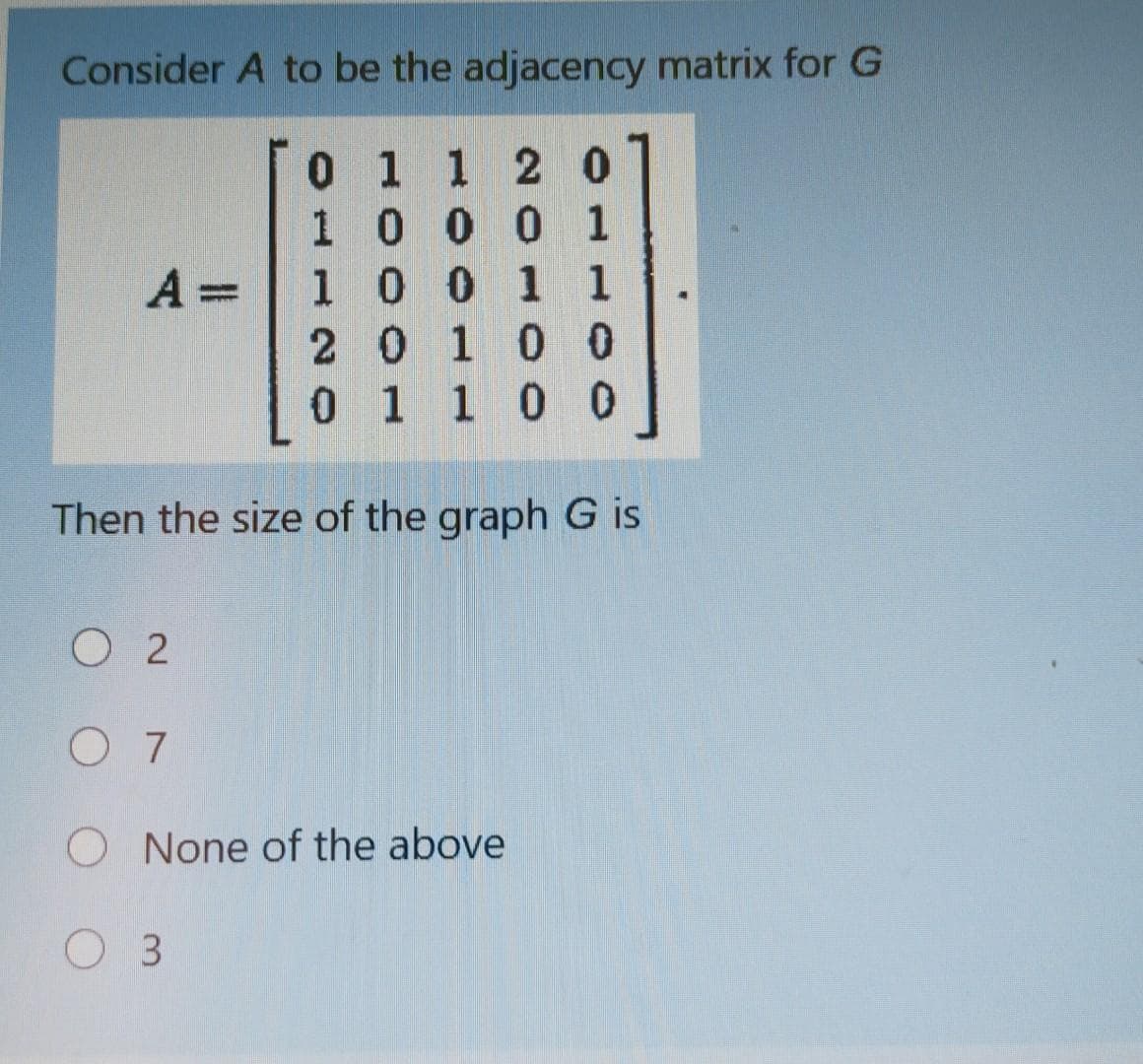 Consider A to be the adjacency matrix for G
0 1 1 2 0
0 1
1000 1
100 1 1
2 0100
0 1 1 00
A =
Then the size of the graph G is
O 2
O 7
O None of the above
O 3
