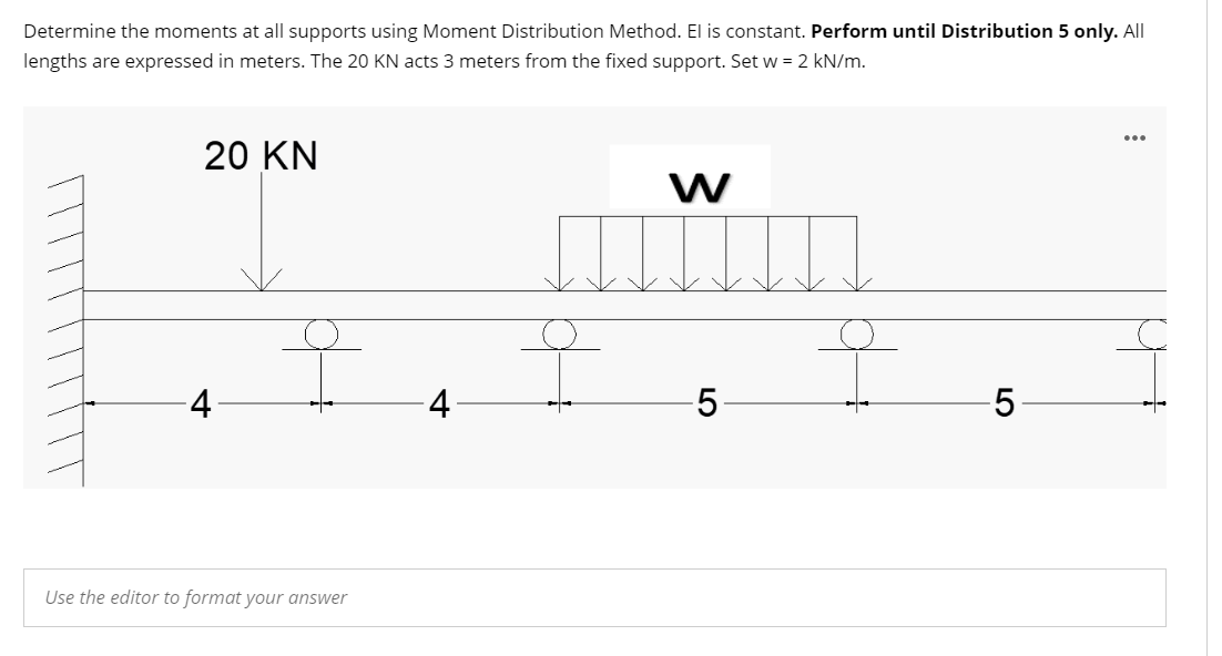 Determine the moments at all supports using Moment Distribution Method. El is constant. Perform until Distribution 5 only. All
lengths are expressed in meters. The 20 KN acts 3 meters from the fixed support. Set w = 2 kN/m.
20 KN
W
오
오
5
Use the editor to format your answer
4
5
: