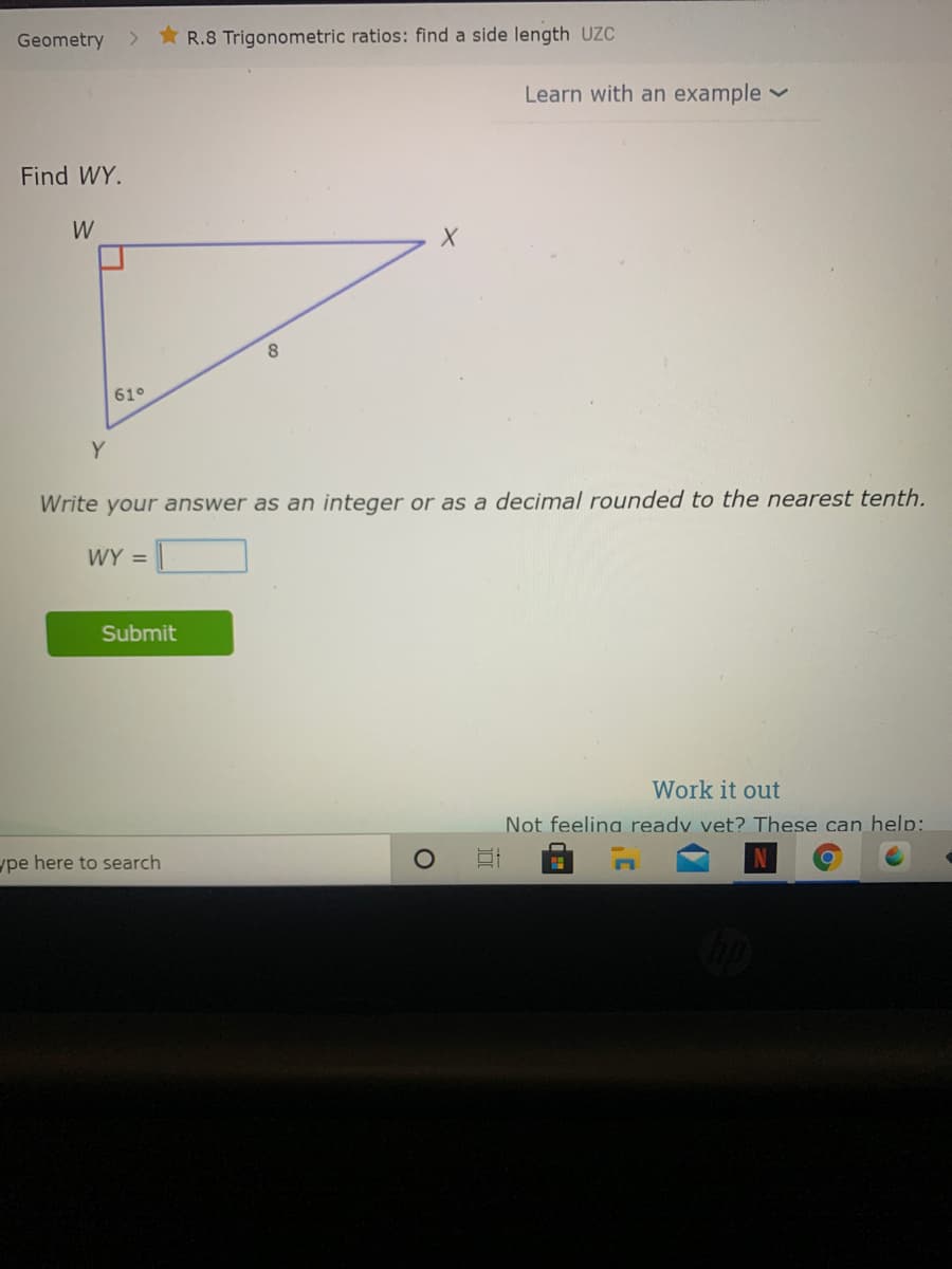 Geometry
R.8 Trigonometric ratios: find a side length UZC
Learn with an example
Find WY.
W
8.
61°
Y
Write your answer as an integer or as a decimal rounded to the nearest tenth.
WY =
Submit
Work it out
Not feeling readv vet? These can help:
ype here to search
