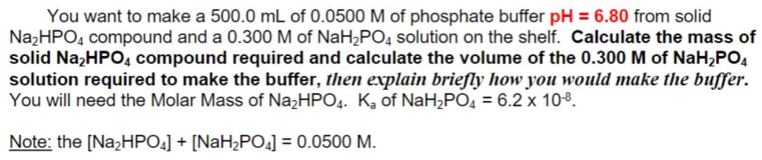 You want to make a 500.0 mL of 0.0500 M of phosphate buffer pH = 6.80 from solid
Na,HPO, compound and a 0.300 M of NaH,PO, solution on the shelf. Calculate the mass of
solid Na,HPO, compound required and calculate the volume of the 0.300 M of NaH,PO,
solution required to make the buffer, then explain briefly how you would make the buffer.
You will need the Molar Mass of NażHPO4. Ką of NaH,PO4 = 6.2 x 108.
Note: the [NazHPO4] + [NaH,PO4] = 0.0500 M.
