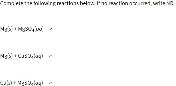 Complete the following reactions below. If no reaction occurred, write NR.
Mg(s) + MgSO4(aq) ->
Mg(s) + CusO4(aq) –>
Cu(s) + MgSO4(aq) ->
