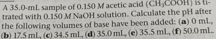 A 35.0-mL sample of 0.150 M acetic acid (CH3COOH) is ti-
trated with 0.150 M NaOH solution. Calculate the pH after
the following volumes of base have been added: (a) 0 mL,
(b) 17.5 mL, (c) 34.5 mL, (d) 35.0 mL, (e) 35.5 mL, (f) 50.0 mL.
