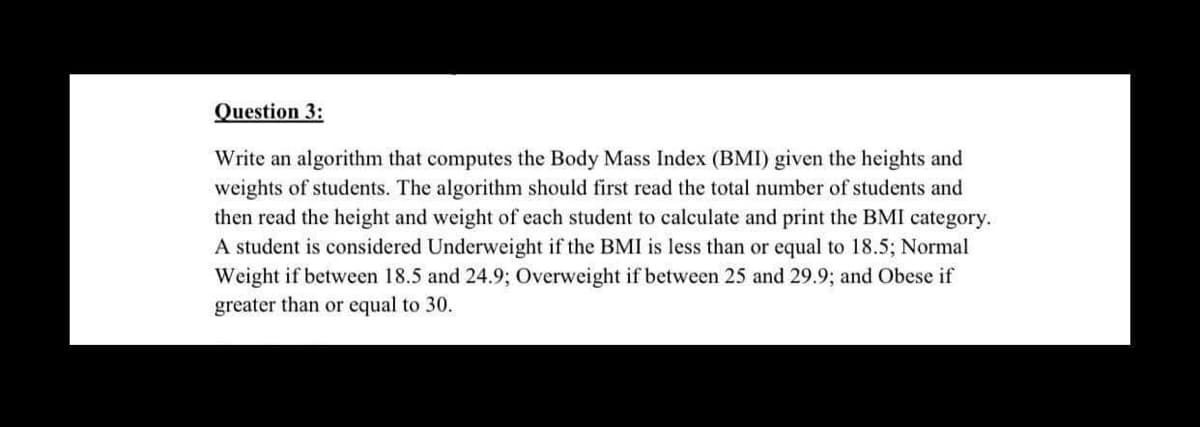 Question 3:
Write an algorithm that computes the Body Mass Index (BMI) given the heights and
weights of students. The algorithm should first read the total number of students and
then read the height and weight of each student to calculate and print the BMI category.
A student is considered Underweight if the BMI is less than or equal to 18.5; Normal
Weight if between 18.5 and 24.9; Overweight if between 25 and 29.9; and Obese if
greater than or equal to 30.
