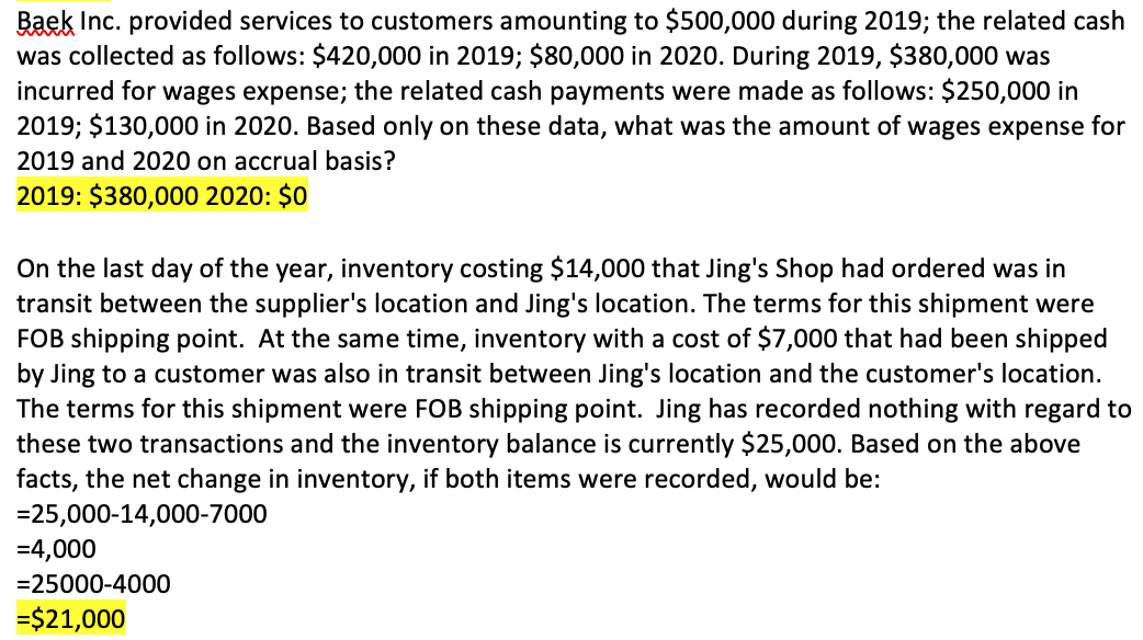 Baek Inc. provided services to customers amounting to $500,000 during 2019; the related cash
was collected as follows: $420,000 in 2019; $80,000 in 2020. During 2019, $380,000 was
incurred for wages expense; the related cash payments were made as follows: $250,000 in
2019; $130,000 in 2020. Based only on these data, what was the amount of wages expense for
2019 and 2020 on accrual basis?
2019: $380,000 2020: $0
On the last day of the year, inventory costing $14,000 that Jing's Shop had ordered was in
transit between the supplier's location and Jing's location. The terms for this shipment were
FOB shipping point. At the same time, inventory with a cost of $7,000 that had been shipped
by Jing to a customer was also in transit between Jing's location and the customer's location.
The terms for this shipment were FOB shipping point. Jing has recorded nothing with regard to
these two transactions and the inventory balance is currently $25,000. Based on the above
facts, the net change in inventory, if both items were recorded, would be:
=25,000-14,000-7000
=4,000
=25000-4000
=$21,000
