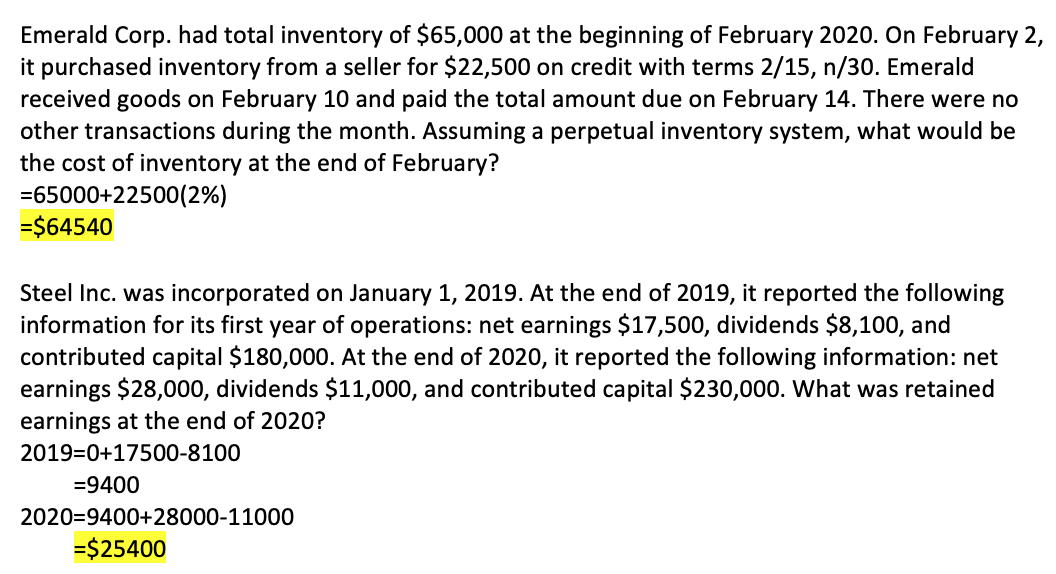 Emerald Corp. had total inventory of $65,000 at the beginning of February 2020. On February 2,
it purchased inventory from a seller for $22,500 on credit with terms 2/15, n/30. Emerald
received goods on February 10 and paid the total amount due on February 14. There were no
other transactions during the month. Assuming a perpetual inventory system, what would be
the cost of inventory at the end of February?
=65000+22500(2%)
=$64540
Steel Inc. was incorporated on January 1, 2019. At the end of 2019, it reported the following
information for its first year of operations: net earnings $17,500, dividends $8,100, and
contributed capital $180,000. At the end of 2020, it reported the following information: net
earnings $28,000, dividends $11,000, and contributed capital $230,000. What was retained
earnings at the end of 2020?
2019=0+17500-8100
=9400
2020=9400+28000-11000
=$25400
