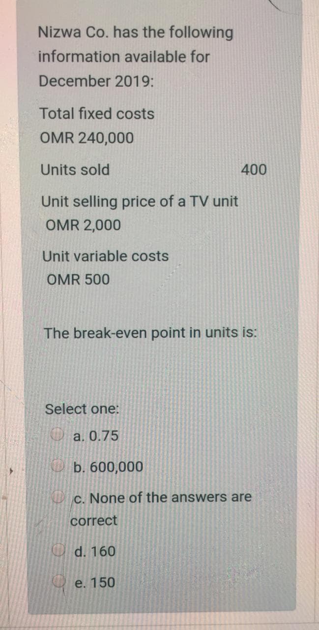 Nizwa Co. has the following
information available for
December 2019:
Total fixed costs
OMR 240,000
Units sold
400
Unit selling price of a TV unit
OMR 2,000
Unit variable costs
OMR 500
The break-even point in units is:
Select one:
☺ a. 0.75
O b. 600,000
c. None of the answers are
correct
O d. 160
O e. 150
