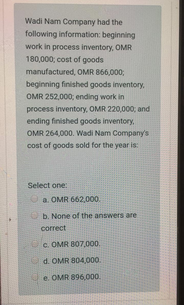 Wadi Nam Company had the
following information: beginning
work in process inventory, OMR
180,000; cost of goods
manufactured, OMR 866,000;
beginning finished goods inventory,
OMR 252,000; ending work in
process inventory, OMR 220,000; and
ending finished goods inventory,
OMR 264,000. Wadi Nam Company's
cost of goods sold for the year is:
Select one:
O a. OMR 662,000.
b. None of the answers are
correct
c. OMR 807,000.
d. OMR 804,000.
e. OMR 896,000.
