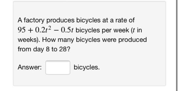 A factory produces bicycles at a rate of
95 + 0.2t2 – 0.5t bicycles per week (t in
weeks). How many bicycles were produced
from day 8 to 28?
Answer:
bicycles.
