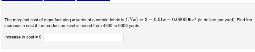 The marginal cost of manufacturing a yards of a certain fabric is C'(x) = 3 – 0.01x + 0.000006x2 (in dollars per yard). Find the
increase in cost if the production level is raised from 4500 to 9000 yards.
Increase in cost = $
