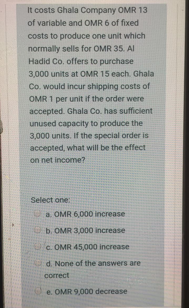 It costs Ghala Company OMR 13
of variable and OMR 6 of fixed
costs to produce one unit which
normally sells for OMR 35. Al
Hadid Co. offers to purchase
3,000 units at OMR 15 each. Ghala
Co. would incur shipping costs of
OMR 1 per unit if the order were
accepted. Ghala Co. has sufficient
unused capacity to produce the
3,000 units. If the special order is
accepted, what will be the effect
on net income?
Select one:
a. OMR 6,000 increase
O b. OMR 3,000 increase
C. OMR 45,000 increase
d. None of the answers are
correct
e. OMR 9,000 decrease
