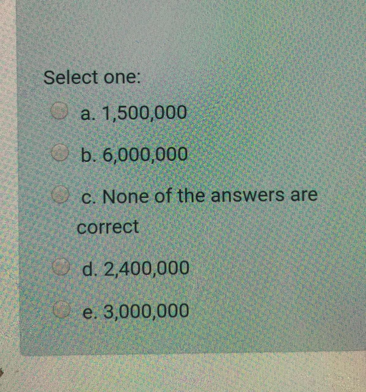 Select one:
O a. 1,500,000
O b. 6,000,000
O c. None of the answers are
correct
O d. 2,400,000
e. 3,000,000
