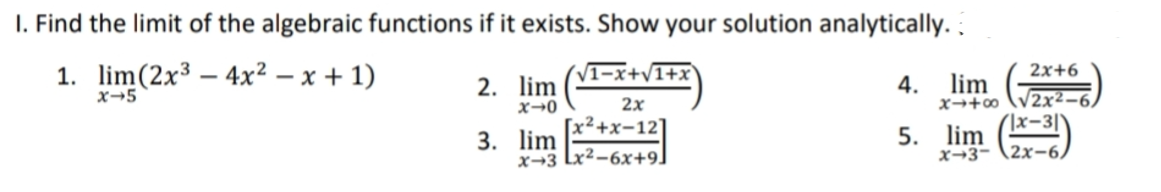 I. Find the limit of the algebraic functions if it exists. Show your solution analytically.
1. lim(2x³ – 4x² – x + 1)
V1-x+v1+x
2x+6
lim
2. lim
x→0
[x²+x-12]
4.
x→5
2x
x→+∞
2x²-
3. lim
x→3 Lx²-6x+9]
5. lim )
x→3-
