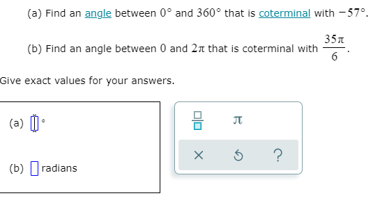 (a) Find an angle between 0° and 360° that is coterminal with - 57°.
35л
(b) Find an angle between 0 and 2n that is coterminal with
Give exact values for your answers.
(a) I•
JT
(b) |radians
