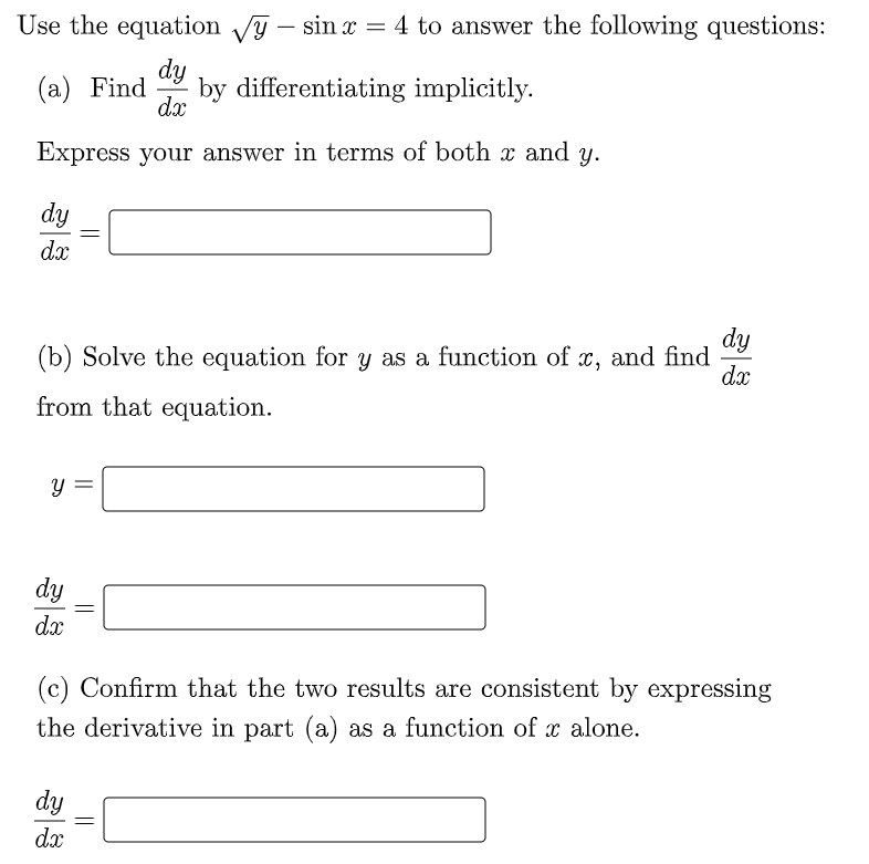 Use the equation Vy – sin x = 4 to answer the following questions:
dy
by differentiating implicitly.
dx
(а) Find
Express your answer in terms of both x and y.
dy
dx
dy
(b) Solve the equation for y as a function of x, and find
dx
from that equation.
dy
dx
(c) Confirm that the two results are consistent by expressing
the derivative in part (a) as a function of x alone.
dy
dx
||

