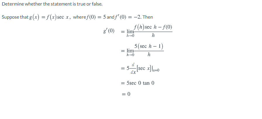 Determine whether the statement is true or false.
Suppose that g (x) = f (x)sec x, wheref (0) = 5 and f' (0) = -2. Then
f (h)sec h – f(0)
g' (0) = lim-
h
5(sec h – 1)
= lim-
h0
= 5-
[sec x],-0
dx
= 5sec 0 tan 0
= 0
