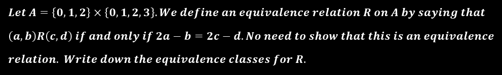 Let A = {0,1, 2} × {0, 1, 2, 3}. We define an equivalence relation R on A by saying that
(a, b)R(c, d) if and only if 2a – b = 2c – d. No need to show that this is an equivalence
relation. Write down the equivalence classes for R.
