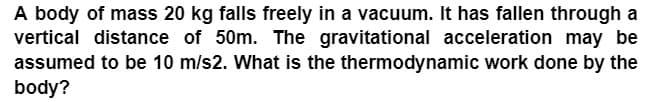 A body of mass 20 kg falls freely in a vacuum. It has fallen through a
vertical distance of 50m. The gravitational acceleration may be
assumed to be 10 m/s2. What is the thermodynamic work done by the
body?