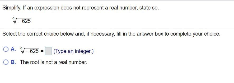 Simplify. If an expression does not represent a real number, state so.
- 625
Select the correct choice below and, if necessary, fill in the answer box to complete your choice.
O A. - 625
(Type an integer.)
O B. The root is not a real number.
