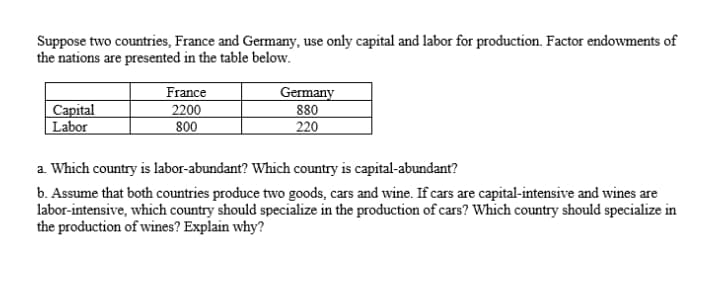 Suppose two countries, France and Germany, use only capital and labor for production. Factor endowments of
the nations are presented in the table below.
Capital
| Labor
France
2200
800
Germany
880
220
a. Which country is labor-abundant? Which country is capital-abundant?
b. Assume that both countries produce two goods, cars and wine. If cars are capital-intensive and wines are
labor-intensive, which country should specialize in the production of cars? Which country should specialize in
the production of wines? Explain why?
