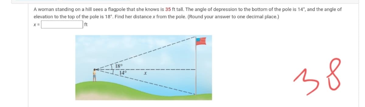 A woman standing on a hill sees a flagpole that she knows is 35 ft tall. The angle of depression to the bottom of the pole is 14°, and the angle of
elevation to the top of the pole is 18°. Find her distance x from the pole. (Round your answer to one decimal place.)
38
