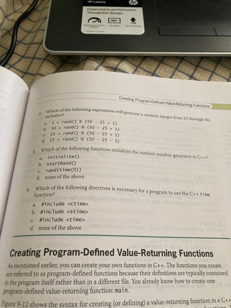 Which of the following expressions will generate a random integer from 25 through 50,
HP Laptop
3. Which of the following functions initializes the random number generator in C++?
Dependable performance.
Thoughtful design.
HD+
ITB
ww rege
Creating Program-Defined Value-Returning Functions
2.
inclusive?
1 + rand() % (50 - 25 + 1)
a.
b.
50 + randO % (50 - 25 + 1)
elos
25 + randO % (50 - 25 + 1)
C.
1 25 + rand() % (50 - 25 - 1)
initialize()
a.
b. startRand()
c. rand(time (0))
none of the above
d.
4.
function?
ducb
LYhich of the following directives is necessary for a program to use the C++ time
bns
to 6916 eit eeisluolso
edf
1edmun
a. #include <ctime>
b. #include <stime>
c. #include <time>
Ealomex3
d. none of the above
Creating Program-Defined Value-Returning Functions
As mentioned earlier, you can create your own functions in C++. The functions you create
are referred to as program-defined functions because their definitions are typically contained
in the program itself rather than in a different file. You already know how to create one
program-defined value-returning function: main.
Figure 9-12 shows the syntax for creating (or defining) a value-returning function in a C++
Gun otions T
