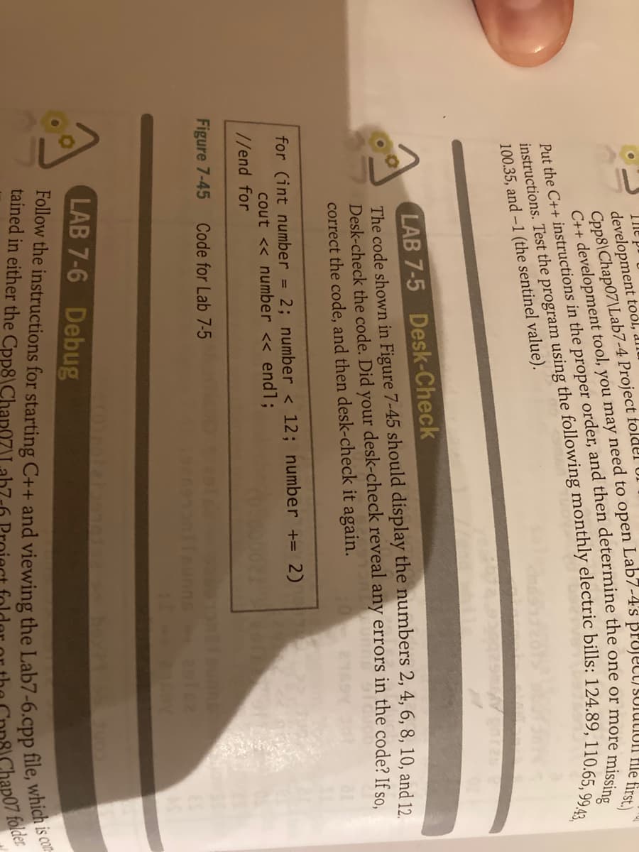 The P
development tool, dl
Cpp8\Chap07\Lab7-4 Project foldel UI
missing
100.35, and -1 (the sentinel value).
LAB 7-5 Desk-Check
The code shown in Figure 7-45 should display the numbers 2, 4, 6, 8, 10, and 12.
Desk-check the code. Did your desk-check reveal any errors in the code? If so.
correct the code, and then desk-check it again.
for (int number = 2; number < 12; number += 2)
cout << number << endl;
//end for
Figure 7-45
Code for Lab 7-5
LAB 7-6 Debug
Put the in the proper the one or i
tained in either the Cpp8\Chap0ZLah7-6
C++ tool, you may need to file first.)
instructions. Test the using the bills: 124.89, 110.65, 99.43,
ap07 folder
