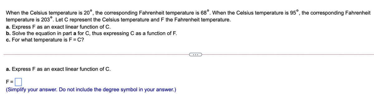 When the Celsius temperature is 20°, the corresponding Fahrenheit temperature is 68°. When the Celsius temperature is 95°, the corresponding Fahrenheit
temperature is 203°. Let C represent the Celsius temperature and F the Fahrenheit temperature.
a. Express F as an exact linear function of C.
b. Solve the equation in part a for C, thus expressing C as a function of F.
c. For what temperature is F = C?
a. Express F as an exact linear function of C.
F =
(Simplify your answer. Do not include the degree symbol in your answer.)
