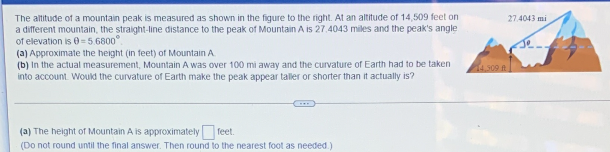 The altitude of a mountain peak is measured as shown in the figure to the right. At an altitude of 14,509 feet on
a different mountain, the straight-line distance to the peak of Mountain A is 27.4043 miles and the peak's angle
of elevation is 0 = 5.6800°.
(a) Approximate the height (in feet) of Mountain A.
(b) In the actual measurement, Mountain A was over 100 mi away and the curvature of Earth had to be taken
into account. Would the curvature of Earth make the peak appear taller or shorter than it actually is?
27.4043 mi
14,509 ft
(a) The height of Mountain A is approximately feet.
(Do not round until the final answer. Then round to the nearest foot as needed.)
