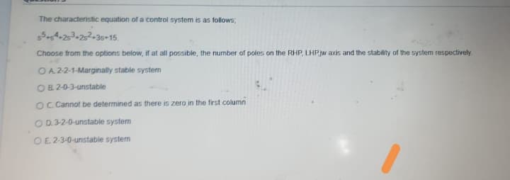 The characteristic equation of a control system is as follows;
54-253=252=30+15.
Choose from the options below, if at all possible, the number of poles on the RHP, LHPjw axis and the stability of the system respectively.
OA 22-1-Marginally stable system
OB 2-0-3-unstable
OC Cannot be determined as there is zero in the first column
O D.3-2-0-unstable system
OE 2-3-0-unstable system

