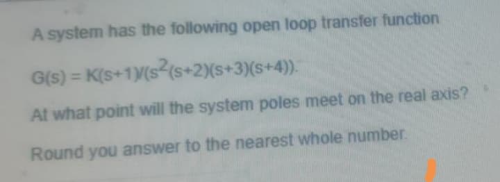 A system has the following open loop transfer function
G(s) = K(s+1Y(s (s+2)(s+3)(s+4)).
At what point will the system poles meet on the real axis?
Round you answer to the nearest whole number.
