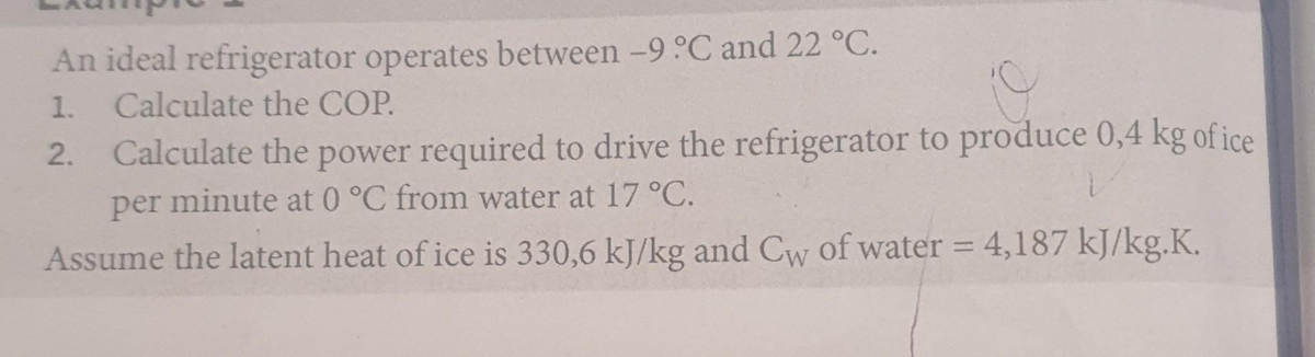 An ideal refrigerator operates between -9 C and 22 °C.
1. Calculate the COP.
Calculate the power required to drive the refrigerator to produce 0,4 kg of ice
per minute at 0 °C from water at 17 °C.
2.
%3D
Assume the latent heat of ice is 330,6 kJ/kg and Cw of water = 4,187 kJ/kg.K.
