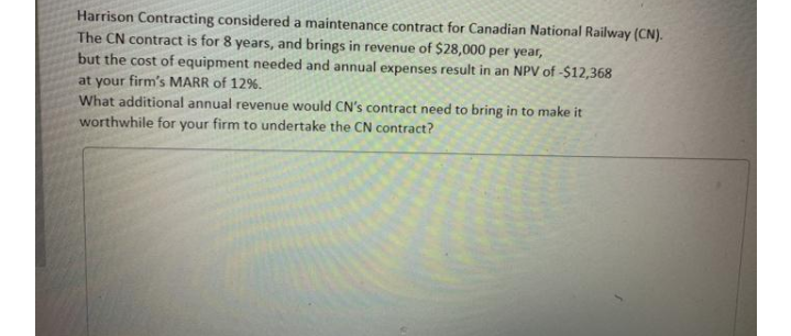 Harrison Contracting considered a maintenance contract for Canadian National Railway (CN).
The CN contract is for 8 years, and brings in revenue of $28,000 per year,
but the cost of equipment needed and annual expenses result in an NPV of -$12,368
at your firm's MARR of 12%.
What additional annual revenue would CN's contract need to bring in to make it
worthwhile for your firm to undertake the CN contract?

