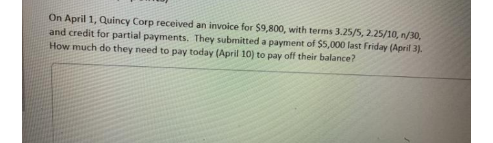 On April 1, Quincy Corp received an invoice for $9,800, with terms 3.25/5, 2.25/10, n/30,
and credit for partial payments. They submitted a payment of $5,000 last Friday (April 3).
How much do they need to pay today (April 10) to pay off their balance?
