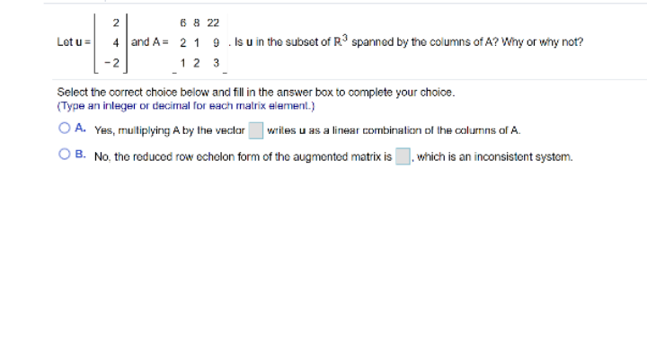 2
6 8 22
Lot u=
4 and A= 2 1 9 . Is u in the subset of R° spanned by the columns of A? Why or wny not?
12 3
Select the oorrect choice below and fill in the answer box to complete your choice.
(Type an inleger or decimal for each malrix element.)
O A. Yes, muliplying A by the veclar
| writes u as a linear combinalion of the colurmns of A.
O B. No, the reduced row ocholon form of the augmented matrix is
|. which is an inconsistent system.
