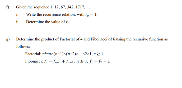 f)
Given the sequence 1, 12, 67, 342, 1717, ...
i.
Write the recurrence relation, with ro = 1
%3D
ii. Determine the value of r,
g)
Determine the product of Factorial of 4 and Fibonacci of 6 using the recursive function as
follows:
Factorial: n!=nx(n–1)×(n-2)...×2×1, n > 1
Fibonacci: fn = fn-1+ fn-2i n > 3; fi = f2 = 1
