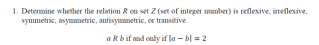 1. Determine whether the relation R on set Z (set of integer number) is reflexive, irreflexive,
symmetric, asymmetric, antisymmetric, or transitive.
a Rb if and only if la – b| = 2

