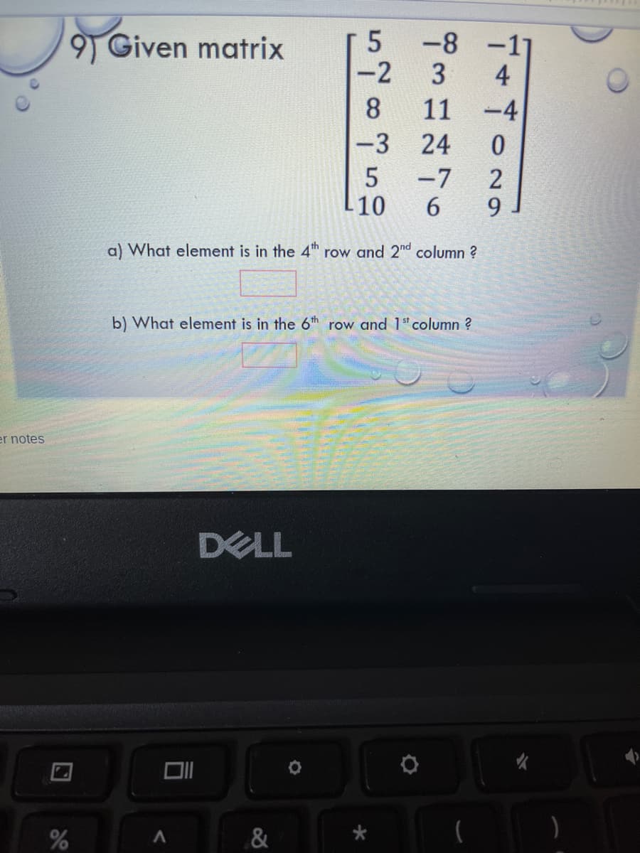 9) Given matrix
-8 -1
-2
3
4
8.
11
-4
-3
24
-7
6.
10
9.
a) What element is in the 4th row and 2"d column ?
b) What element is in the 6th row and 1"column ?
er notes
DELL
&
