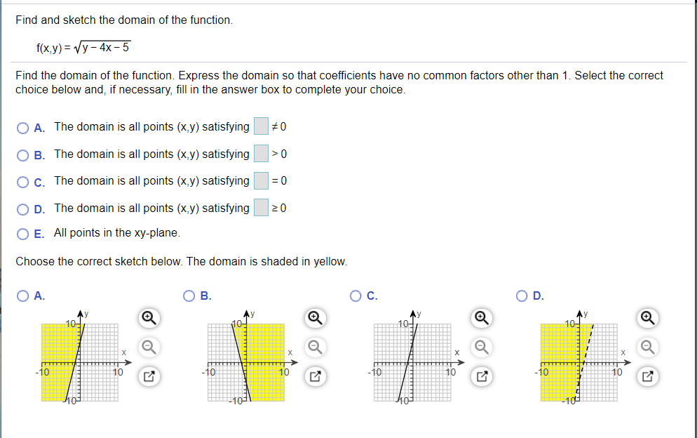Find and sketch the domain of the function.
f(x,y) = Vy - 4x – 5
Find the domain of the function. Express the domain so that coefficients have no common factors other than 1. Select the correct
choice below and, if necessary, fill in the answer box to complete your choice.
O A. The domain is all points (x,y) satisfying
В.
The domain is all points (x,y) satisfying
Oc. The domain is all points (x,y) satisfying
= 0
O D. The domain is all points (x,y) satisfying
20
O E. All points in the xy-plane.
Choose the correct sketch below. The domain is shaded in yellow.
OA.
В.
C.
OD.
10-
10-
-10
10
-10
10
-10
10
-10
10
O 回
---
