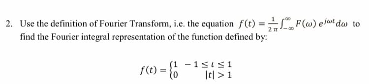 00
2. Use the definition of Fourier Transform, i.e. the equation f(t) =LF(@) elwt dw to
find the Fourier integral representation of the function defined by:
f(t) = }0
(1 - 1sis1
It| > 1

