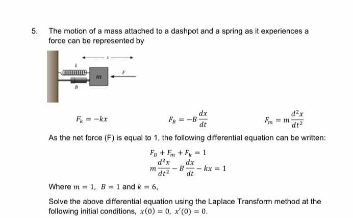 5. The motion of a mass attached to a dashpot and a spring as it experiences a
force can be represented by
dx
d²x
Fm = m at?
Fr = -kx
FB = -B
dt
As the net force (F) is equal to 1, the following differential equation can be written:
Fg + Fm + Fr = 1
d?x
dx
B- kx = 1
m
dt2
dt
Where m = 1, B = 1 and k = 6,
Solve the above differential equation using the Laplace Transform method at the
following initial conditions, x(0) = 0, x'(0) = 0.
