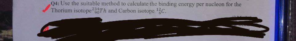 Q4: Use the suitable method to calculate the binding energy per nucleon for the
Thorium isotopeTh and Carbon isotope C.
