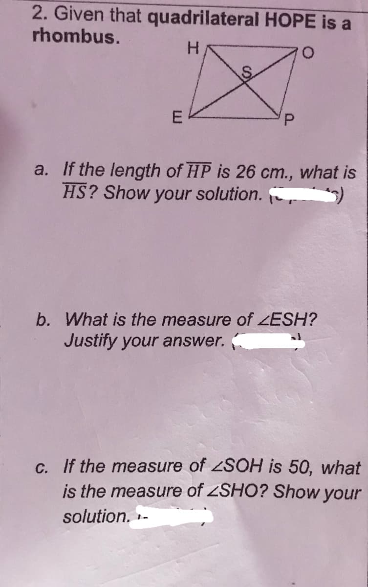 2. Given that quadrilateral HOPE is a
rhombus.
H.
a. If the length of HP is 26 cm.,
HS? Show your solution.
what is
b. What is the measure of ZESH?
Justify your answer.
c. If the measure of SOH is 50, what
is the measure of ZSHO? Show your
solution. -
