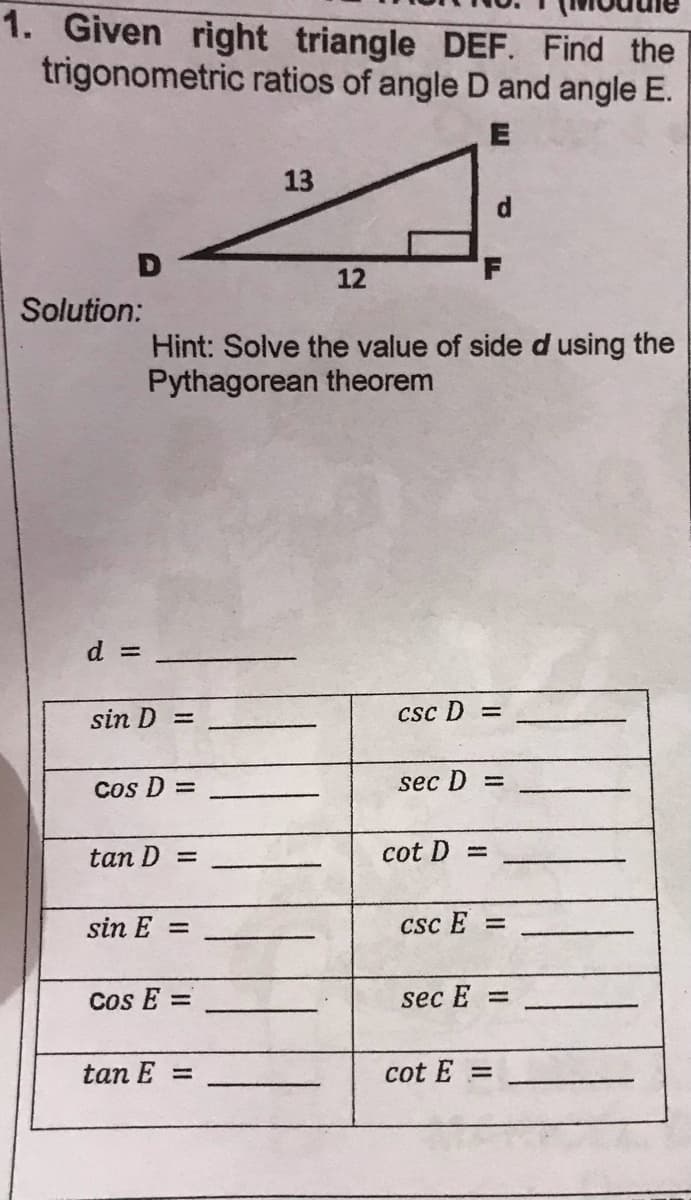 1. Given right triangle DEF. Find the
trigonometric ratios of angle D and angle E.
13
d.
12
Solution:
Hint: Solve the value of side d using the
Pythagorean theorem
d =
sin D =
Csc D =
Cos D =
sec D =
tan D =
cot D =
sin E =
Csc E =
Cos E =
sec E =
tan E
cot E =
%3D
