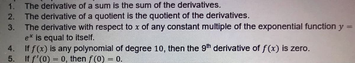 The derivative of a sum is the sum of the derivatives.
The derivative of a quotient is the quotient of the derivatives.
3. The derivative with respect to x of any constant multiple of the exponential function y =
e* is equal to itself.
4. If f(x) is any polynomial of degree 10, then the 9th derivative of f(x) is zero.
5. If f'(0) = 0, then f(0) = 0.
1.
2.
