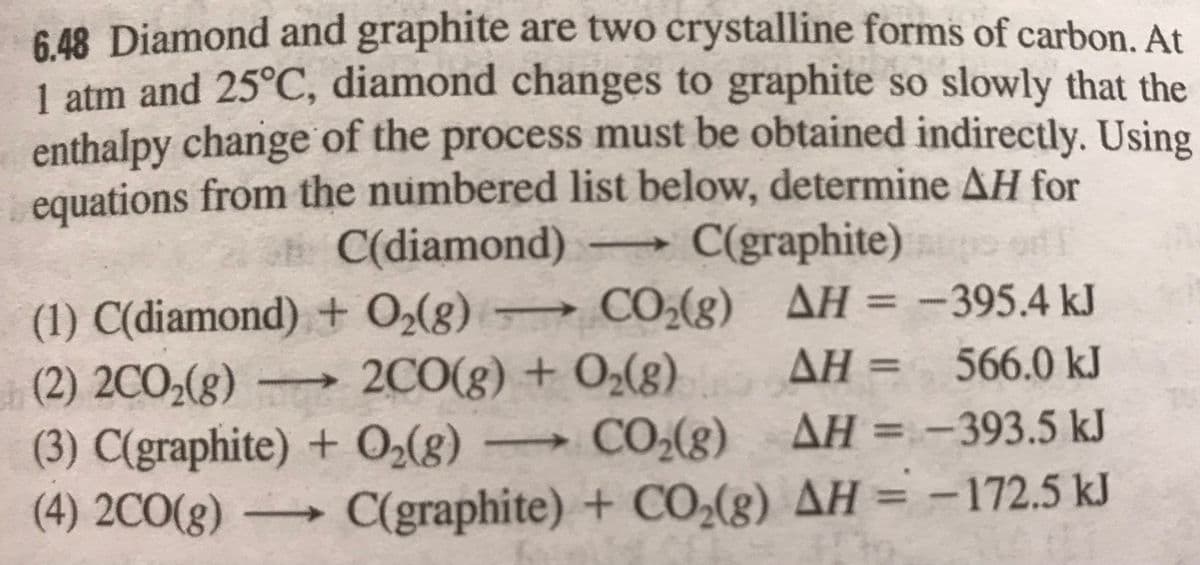 6 48 Diamond and graphite are two crystalline forms of carbon. At
1 atm and 25°C, diamond changes to graphite so slowly that the
enthalpy change of the process must be obtained indirectly. Using
equations from the numbered list below, determine AH for
E C(diamond)
C(graphite)
->
(1) C(diamond) + O2(g) → CO,(g) AH = -395.4 kJ
(2) 2CO2(g)
(3) C(graphite) + 0,(8
(4) 2CO(8) = -
AH = 566.0 kJ
→2C0(g) + O2(g)
CO(g)
%3D
AH = -393.5 kJ
- 172.5 kJ
%3D
C(graphite) + CO(g) AH
