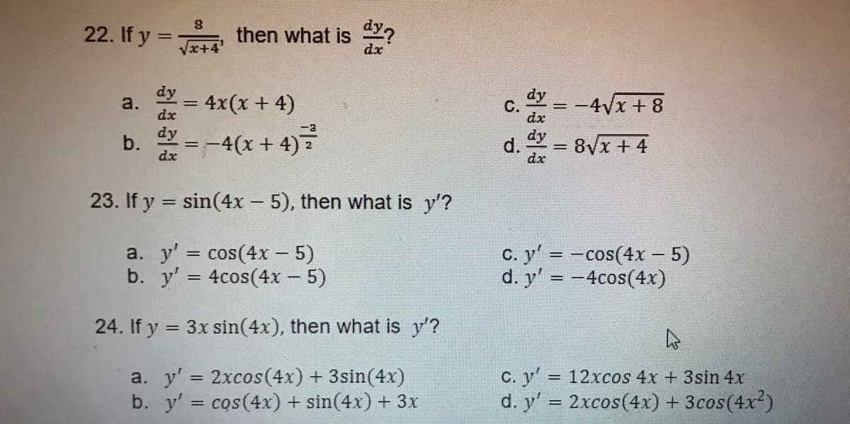22. If y =
then what is Y?
x+4
dx
dy
a.
4x(x + 4)
dy
-4Vx + 8
С.
=
dx
dx
dy
b.
dx
=-4(x + 4)=
d.
dx
8Vx +4
23. If y = sin(4x - 5), then what is y'?
a. y' = cos(4x - 5)
b. y' = 4cos(4x - 5)
C. y' = -cos(4x – 5)
d. y' = -4cos(4x)
24. If y = 3x sin(4x), then what is y'?
a. y' = 2xcos(4x) + 3sin(4x)
b. y' = cos(4x) + sin(4x) + 3x
C. y'
d. y' = 2xcos(4x) + 3cos(4x?)
12xcos 4x + 3sin 4x
%3D
