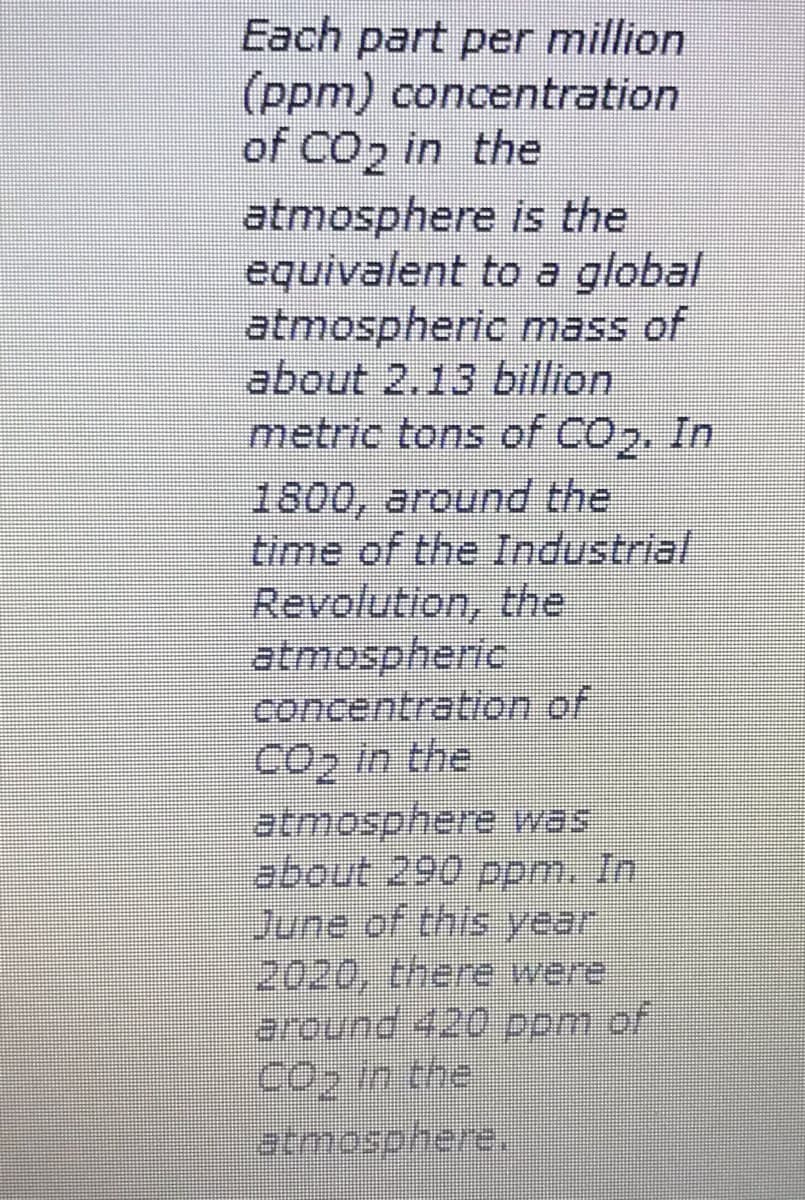 Each part per million
(ppm) concentration
of CO2 in the
atmosphere is the
equivalent to a global
atmospheric mass of
about 2.13 billion
metric tons of COp. In
1800, around the
time of the Industrial
Revolution, the
atmospheric
concentration of
CO2 in the
atmosphere was
about 290 ppm. In
June of this year
2020, there were
around 420 ppm of
Cop in the
