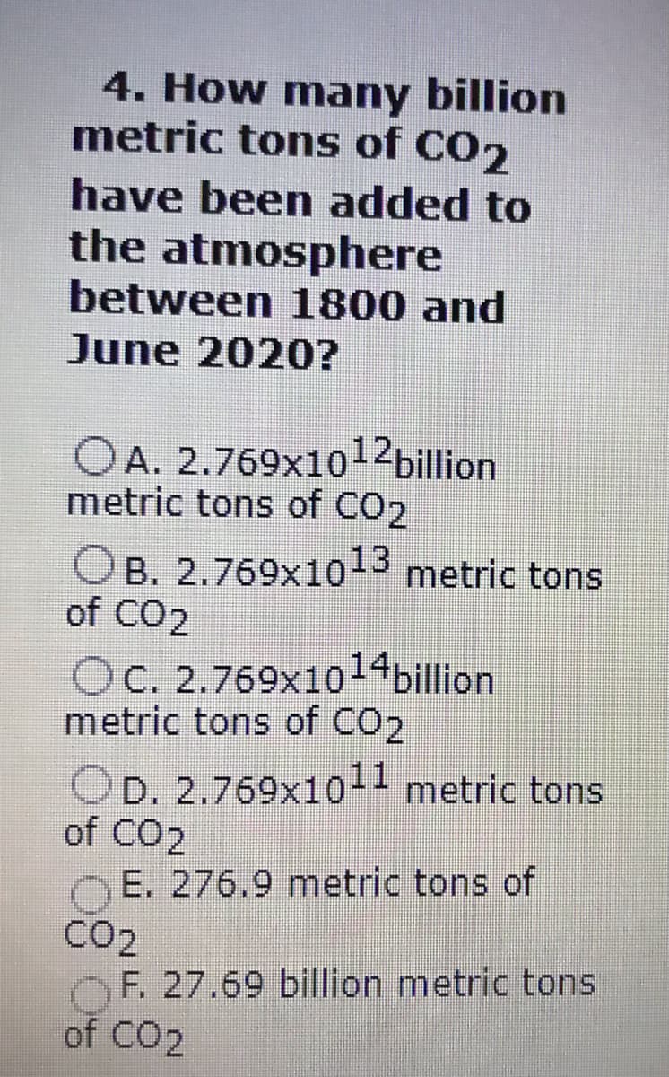 4. How many billion
metric tons of CO2
have been added to
the atmosphere
between 1800 and
June 2020?
OA. 2.769x1o12billion
metric tons of CO2
OB. 2.769x1013
of CO2
metric tons
OC. 2.769x1014
billion
metric tons of CO2
OD. 2.769x1o1- metric tons
of CO2
E. 276.9 metric tons of
CO2
OF. 27.69 billion metric tons
of CO2
